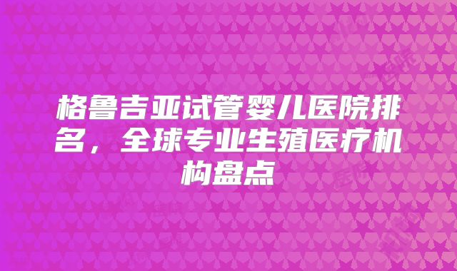 格鲁吉亚试管婴儿医院排名，全球专业生殖医疗机构盘点