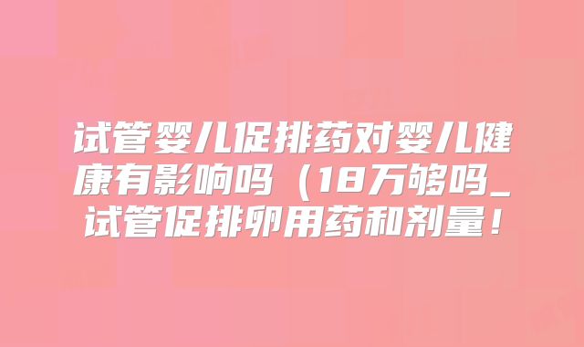 试管婴儿促排药对婴儿健康有影响吗（18万够吗_试管促排卵用药和剂量！