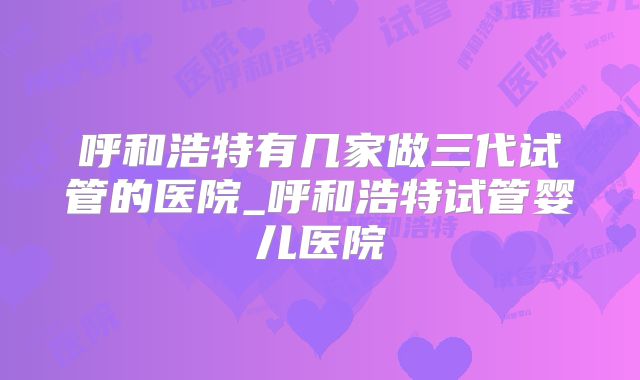 呼和浩特有几家做三代试管的医院_呼和浩特试管婴儿医院
