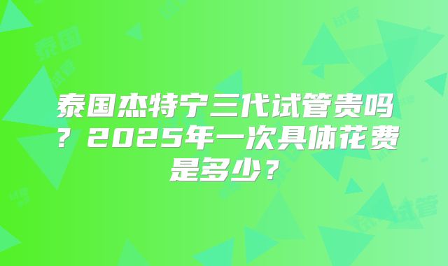 泰国杰特宁三代试管贵吗？2025年一次具体花费是多少？