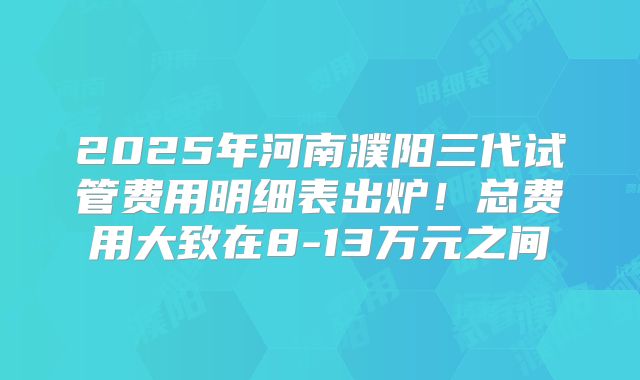 2025年河南濮阳三代试管费用明细表出炉!总费用大致在8-13万元之间