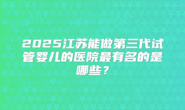 2025江苏能做第三代试管婴儿的医院最有名的是哪些?