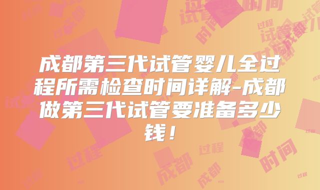 成都第三代试管婴儿全过程所需检查时间详解-成都做第三代试管要准备多少钱！