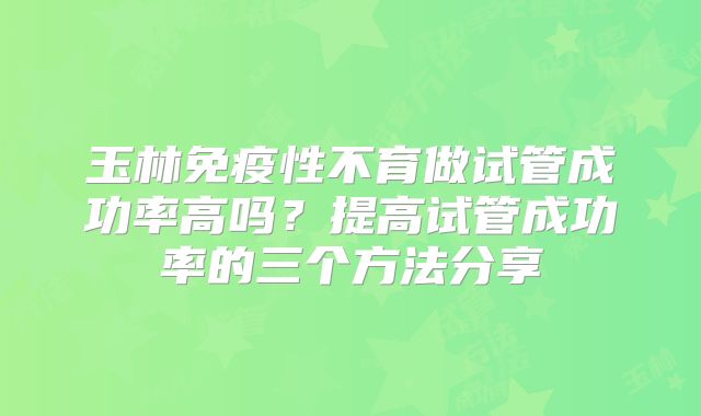 玉林免疫性不育做试管成功率高吗？提高试管成功率的三个方法分享
