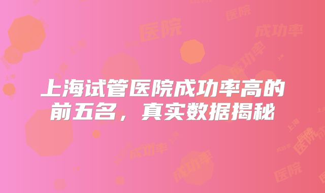 上海试管医院成功率高的前五名，真实数据揭秘