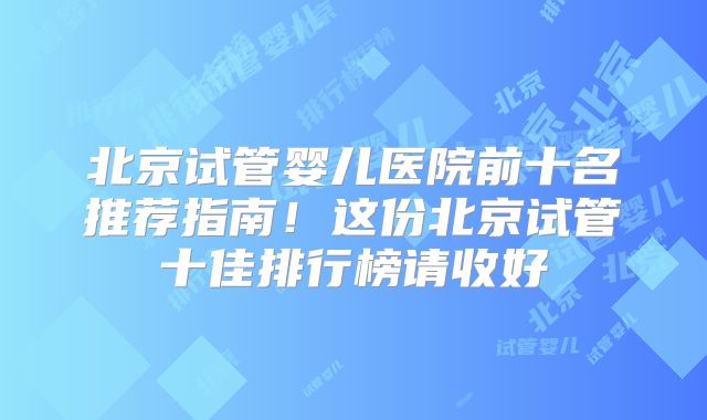 北京试管婴儿医院前十名推荐指南！这份北京试管十佳排行榜请收好