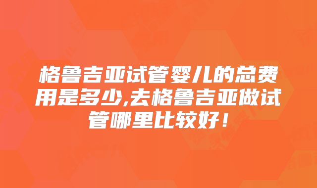 格鲁吉亚试管婴儿的总费用是多少,去格鲁吉亚做试管哪里比较好！