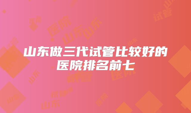 山东做三代试管比较好的医院排名前七