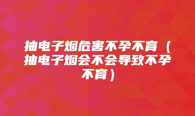 抽电子烟危害不孕不育(抽电子烟会不会导致不孕不育)