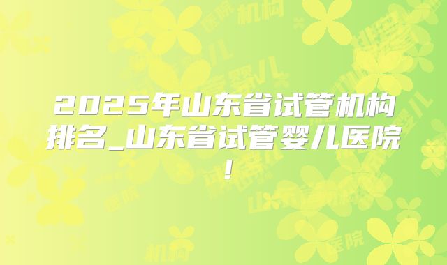 2025年山东省试管机构排名_山东省试管婴儿医院!