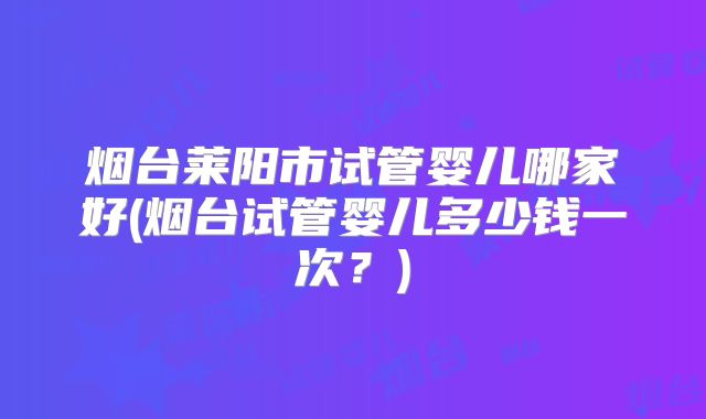 烟台莱阳市试管婴儿哪家好(烟台试管婴儿多少钱一次?)