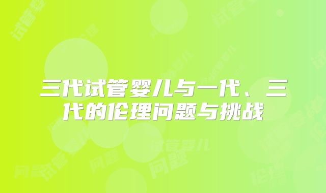三代试管婴儿与一代、三代的伦理问题与挑战
