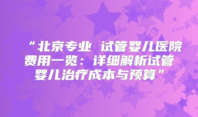 “北京专业 试管婴儿医院费用一览:详细解析试管婴儿治疗成本与预算”