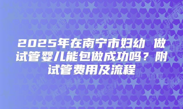 2025年在南宁市妇幼 做试管婴儿能包做成功吗？附试管费用及流程