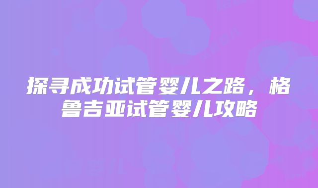探寻成功试管婴儿之路，格鲁吉亚试管婴儿攻略