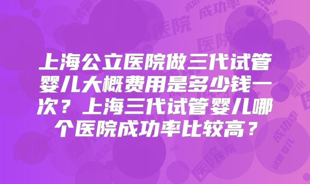 上海公立医院做三代试管婴儿大概费用是多少钱一次？上海三代试管婴儿哪个医院成功率比较高？