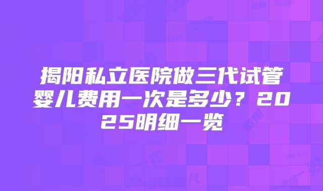 揭阳私立医院做三代试管婴儿费用一次是多少？2025明细一览