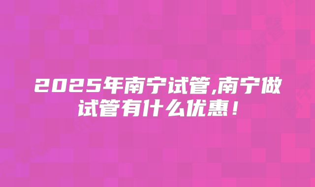 2025年南宁试管,南宁做试管有什么优惠！
