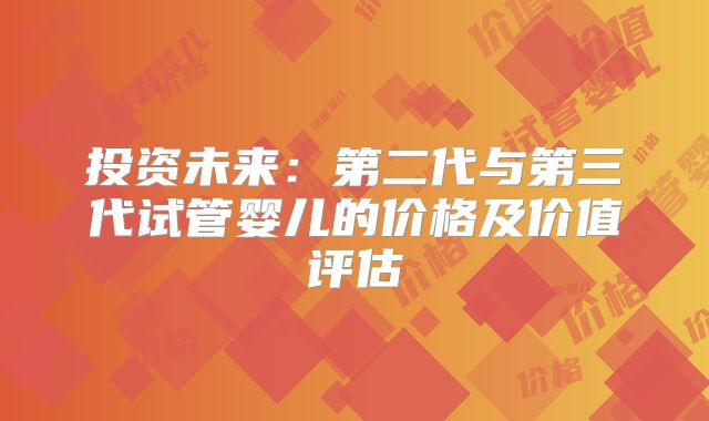 投资未来：第二代与第三代试管婴儿的价格及价值评估
