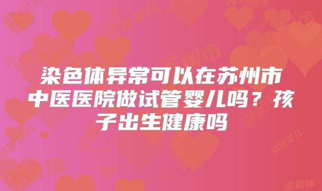染色体异常可以在苏州市中医医院做试管婴儿吗?孩子出生健康吗