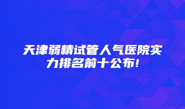 天津弱精试管人气医院实力排名前十公布!