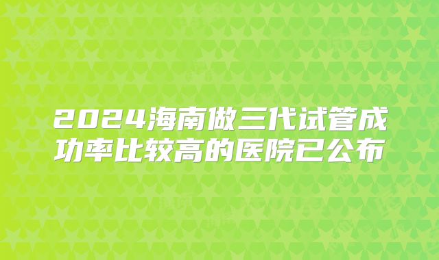 2024海南做三代试管成功率比较高的医院已公布