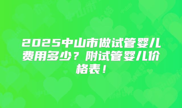 2025中山市做试管婴儿费用多少?附试管婴儿价格表!