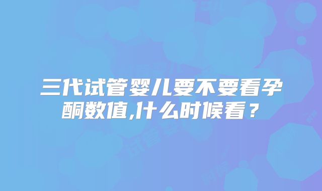 三代试管婴儿要不要看孕酮数值,什么时候看?
