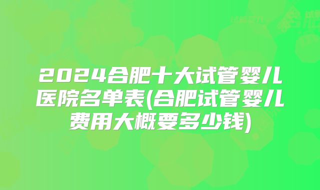 2024合肥十大试管婴儿医院名单表(合肥试管婴儿费用大概要多少钱)