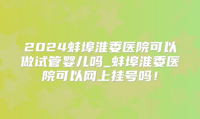 2024蚌埠淮委医院可以做试管婴儿吗_蚌埠淮委医院可以网上挂号吗!