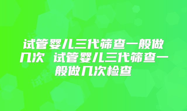 试管婴儿三代筛查一般做几次 试管婴儿三代筛查一般做几次检查