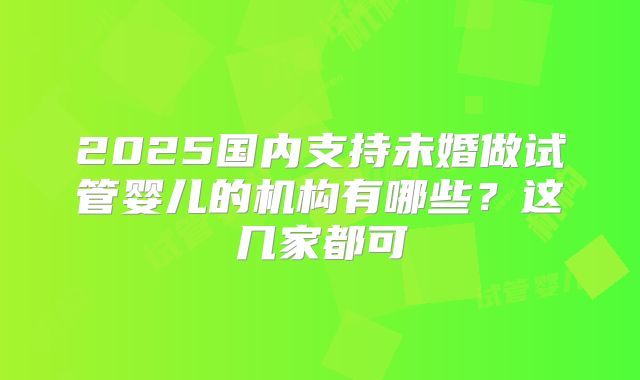 2025国内支持未婚做试管婴儿的机构有哪些?这几家都可
