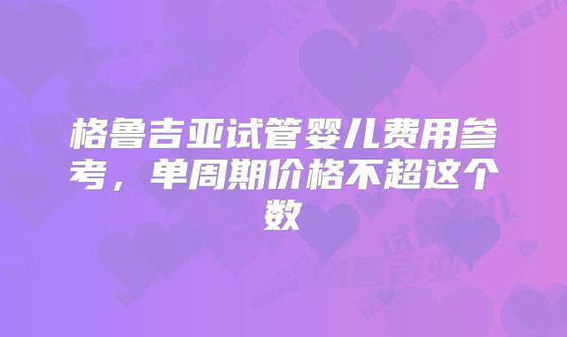 格鲁吉亚试管婴儿费用参考,单周期价格不超这个数