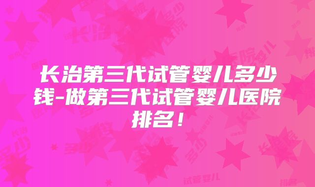 长治第三代试管婴儿多少钱-做第三代试管婴儿医院排名!