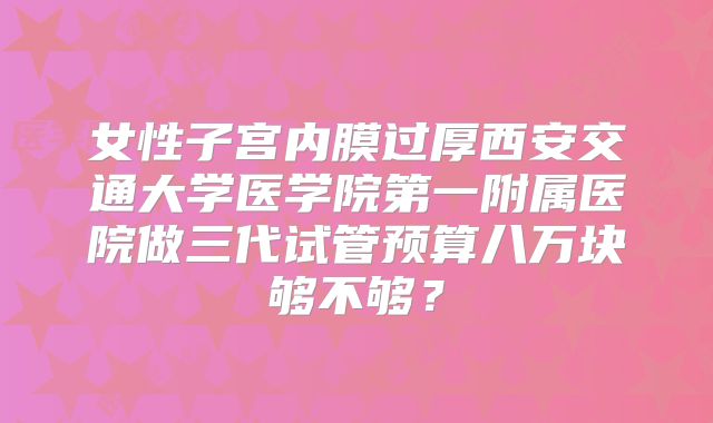 女性子宫内膜过厚西安交通大学医学院第一附属医院做三代试管预算八万块够不够？