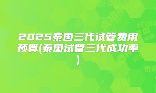 2025泰国三代试管费用预算(泰国试管三代成功率)