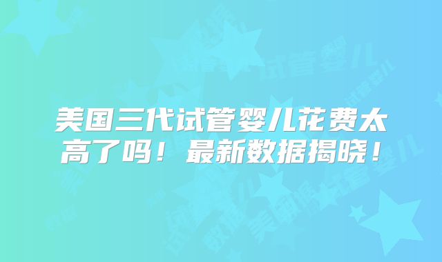 美国三代试管婴儿花费太高了吗!最新数据揭晓!