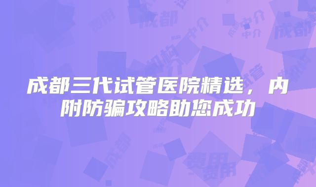 成都三代试管医院精选，内附防骗攻略助您成功