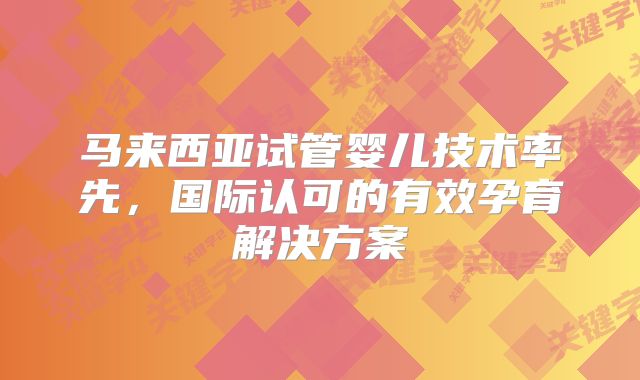 马来西亚试管婴儿技术率先,国际认可的有效孕育解决方案