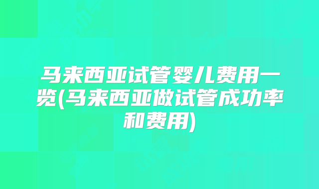 马来西亚试管婴儿费用一览(马来西亚做试管成功率和费用)
