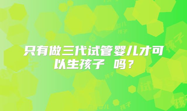 只有做三代试管婴儿才可以生孩子 吗?