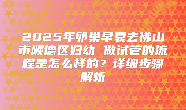 2025年卵巢早衰去佛山市顺德区妇幼 做试管的流程是怎么样的?详细步骤解析