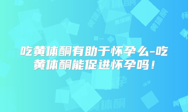 吃黄体酮有助于怀孕么-吃黄体酮能促进怀孕吗!