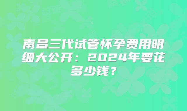 南昌三代试管怀孕费用明细大公开：2024年要花多少钱？