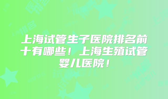 上海试管生子医院排名前十有哪些！上海生殖试管婴儿医院！