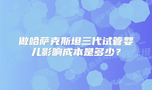 做哈萨克斯坦三代试管婴儿影响成本是多少？