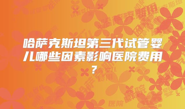 哈萨克斯坦第三代试管婴儿哪些因素影响医院费用？