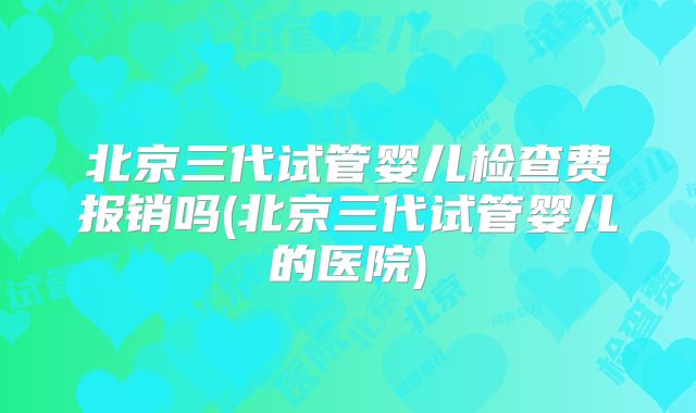 北京三代试管婴儿检查费报销吗(北京三代试管婴儿的医院)