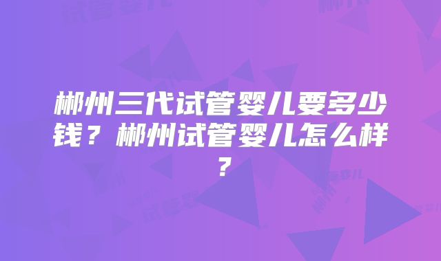 郴州三代试管婴儿要多少钱?郴州试管婴儿怎么样?