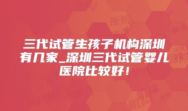 三代试管生孩子机构深圳有几家_深圳三代试管婴儿医院比较好！
